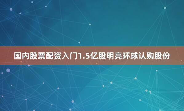 国内股票配资入门1.5亿股明亮环球认购股份