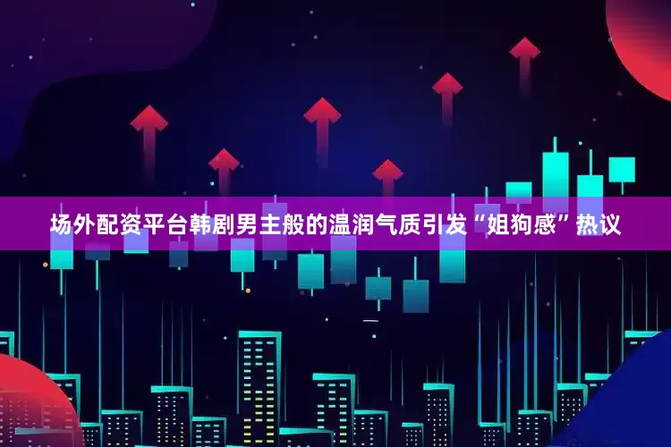 场外配资平台韩剧男主般的温润气质引发“姐狗感”热议