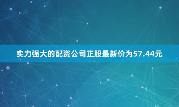 实力强大的配资公司正股最新价为57.44元