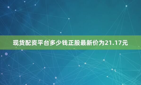 现货配资平台多少钱正股最新价为21.17元
