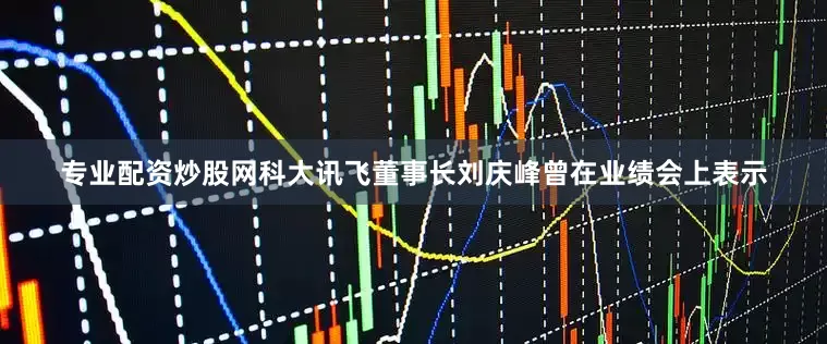 专业配资炒股网科大讯飞董事长刘庆峰曾在业绩会上表示