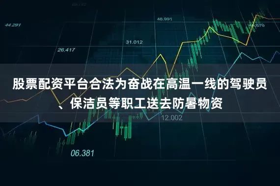 股票配资平台合法为奋战在高温一线的驾驶员、保洁员等职工送去防暑物资