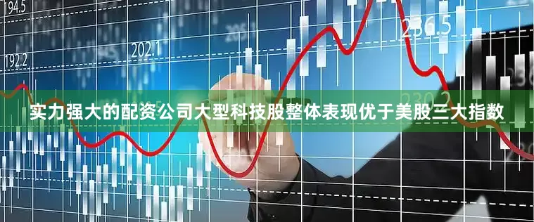 实力强大的配资公司大型科技股整体表现优于美股三大指数