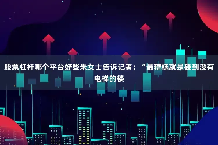 股票杠杆哪个平台好些朱女士告诉记者：“最糟糕就是碰到没有电梯的楼