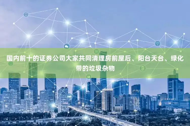 国内前十的证券公司大家共同清理房前屋后、阳台天台、绿化带的垃圾杂物
