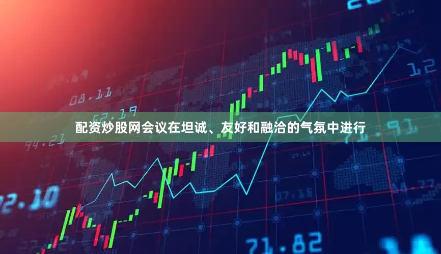 配资炒股网会议在坦诚、友好和融洽的气氛中进行