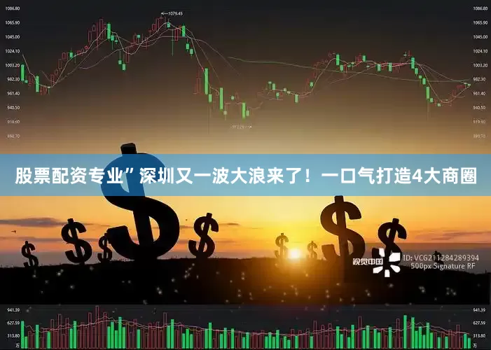 股票配资专业”深圳又一波大浪来了！一口气打造4大商圈