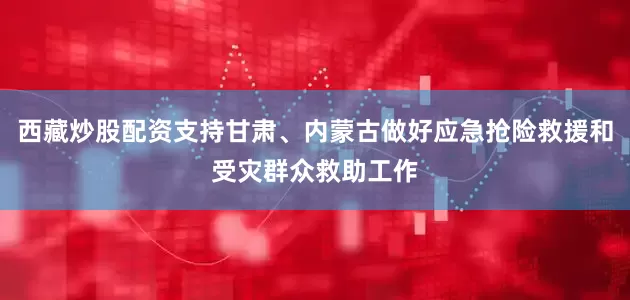 西藏炒股配资支持甘肃、内蒙古做好应急抢险救援和受灾群众救助工作